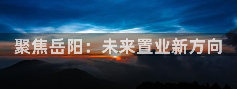 新宝5平台霸：聚焦岳阳：未来置业新方向