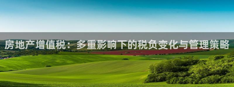 新宝5注册平台：房地产增值税：多重影响下的税负变化与管理策略