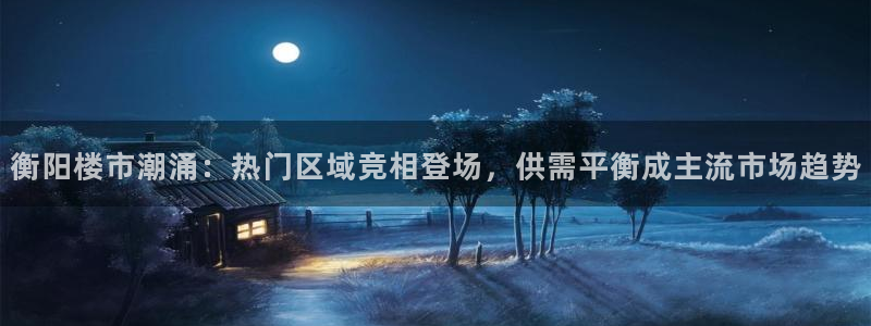新宝5平棋牌：衡阳楼市潮涌：热门区域竞相登场，供需平衡成主流