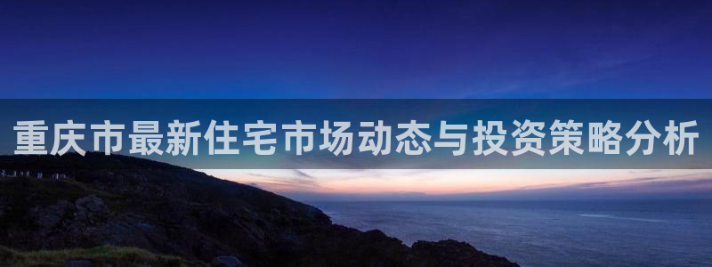 新宝5下载 迅雷下载：重庆市最新住宅市场动态与投资策略分析