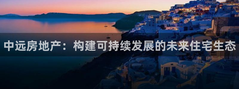 新宝5户端：中远房地产：构建可持续发展的未来住宅生态